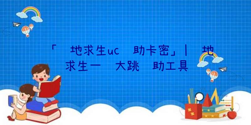 「绝地求生uc辅助卡密」|绝地求生一键大跳辅助工具